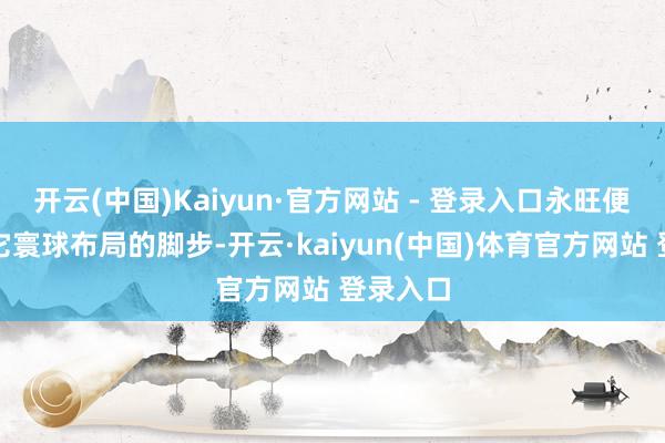 开云(中国)Kaiyun·官方网站 - 登录入口永旺便初始了它寰球布局的脚步-开云·kaiyun(中国)体育官方网站 登录入口