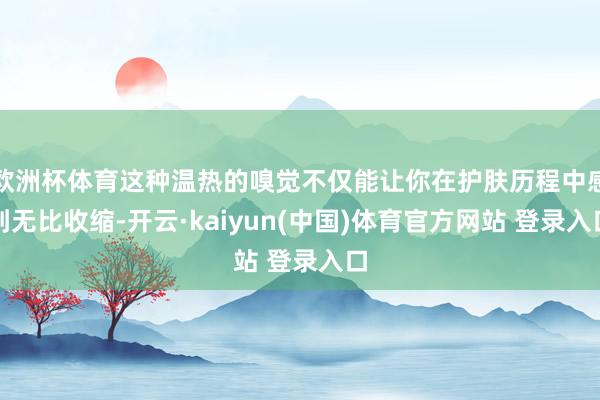 欧洲杯体育这种温热的嗅觉不仅能让你在护肤历程中感到无比收缩-开云·kaiyun(中国)体育官方网站 登录入口