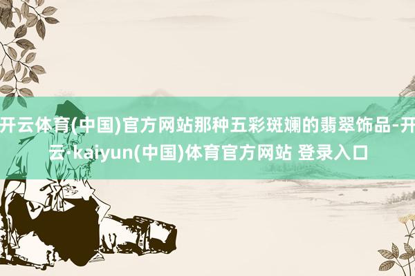 开云体育(中国)官方网站那种五彩斑斓的翡翠饰品-开云·kaiyun(中国)体育官方网站 登录入口