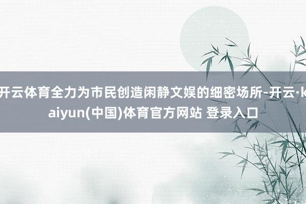 开云体育全力为市民创造闲静文娱的细密场所-开云·kaiyun(中国)体育官方网站 登录入口