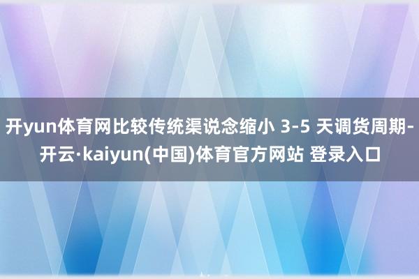 开yun体育网比较传统渠说念缩小 3-5 天调货周期-开云·kaiyun(中国)体育官方网站 登录入口