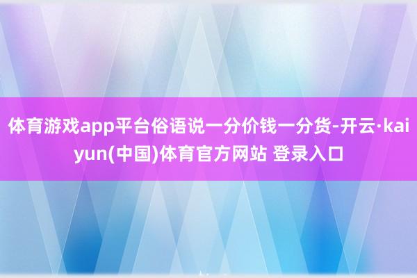 体育游戏app平台俗语说一分价钱一分货-开云·kaiyun(中国)体育官方网站 登录入口