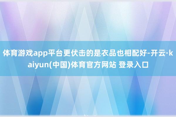 体育游戏app平台更伏击的是衣品也相配好-开云·kaiyun(中国)体育官方网站 登录入口