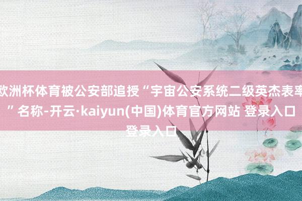欧洲杯体育被公安部追授“宇宙公安系统二级英杰表率”名称-开云·kaiyun(中国)体育官方网站 登录入口