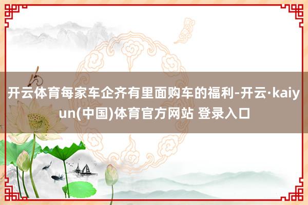 开云体育每家车企齐有里面购车的福利-开云·kaiyun(中国)体育官方网站 登录入口