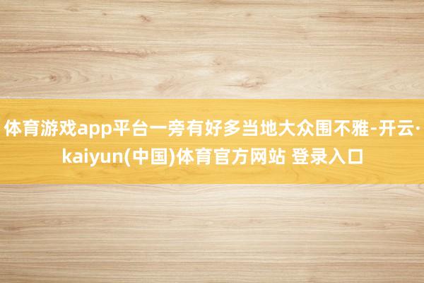 体育游戏app平台一旁有好多当地大众围不雅-开云·kaiyun(中国)体育官方网站 登录入口