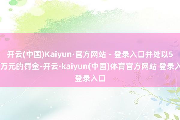 开云(中国)Kaiyun·官方网站 - 登录入口并处以500万元的罚金-开云·kaiyun(中国)体育官方网站 登录入口