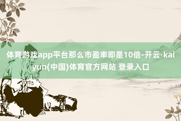 体育游戏app平台那么市盈率即是10倍-开云·kaiyun(中国)体育官方网站 登录入口