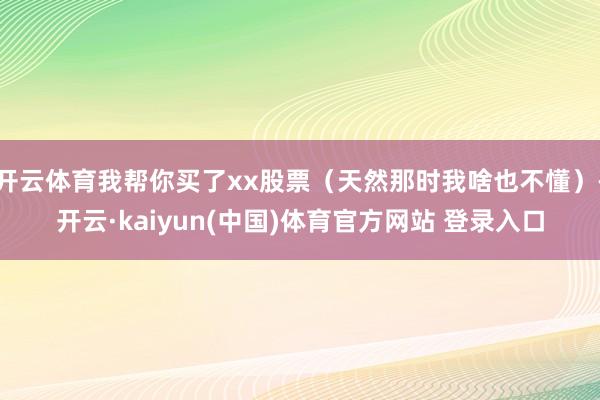 开云体育我帮你买了xx股票（天然那时我啥也不懂）-开云·kaiyun(中国)体育官方网站 登录入口