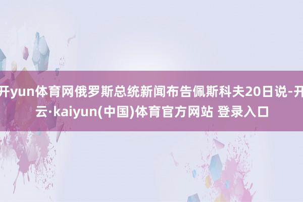 开yun体育网俄罗斯总统新闻布告佩斯科夫20日说-开云·kaiyun(中国)体育官方网站 登录入口
