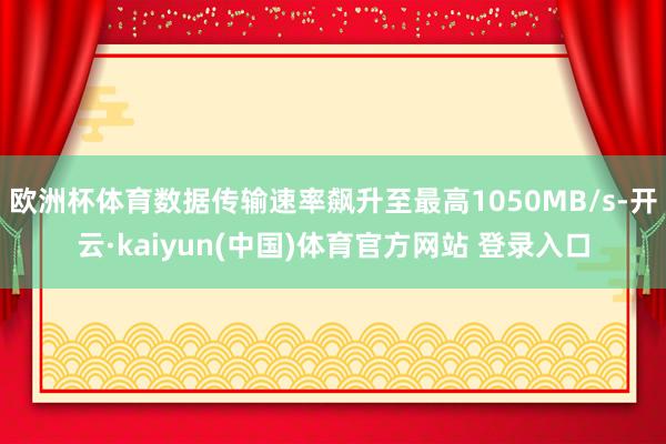 欧洲杯体育数据传输速率飙升至最高1050MB/s-开云·kaiyun(中国)体育官方网站 登录入口