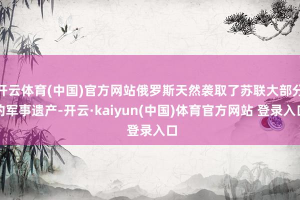 开云体育(中国)官方网站俄罗斯天然袭取了苏联大部分的军事遗产-开云·kaiyun(中国)体育官方网站 登录入口