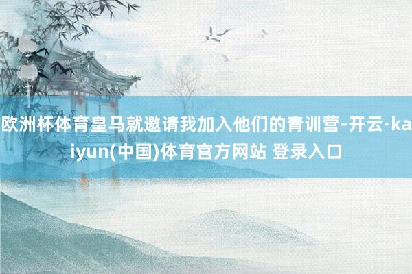 欧洲杯体育皇马就邀请我加入他们的青训营-开云·kaiyun(中国)体育官方网站 登录入口