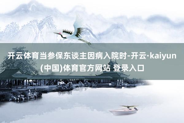 开云体育当参保东谈主因病入院时-开云·kaiyun(中国)体育官方网站 登录入口