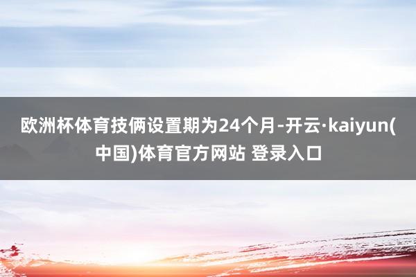 欧洲杯体育技俩设置期为24个月-开云·kaiyun(中国)体育官方网站 登录入口