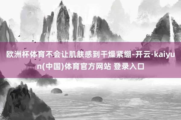 欧洲杯体育不会让肌肤感到干燥紧绷-开云·kaiyun(中国)体育官方网站 登录入口