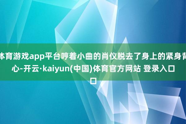 体育游戏app平台哼着小曲的肖仪脱去了身上的紧身背心-开云·kaiyun(中国)体育官方网站 登录入口