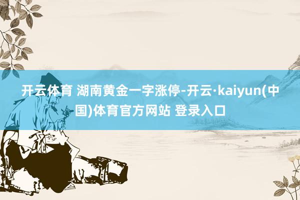 开云体育 　　湖南黄金一字涨停-开云·kaiyun(中国)体育官方网站 登录入口