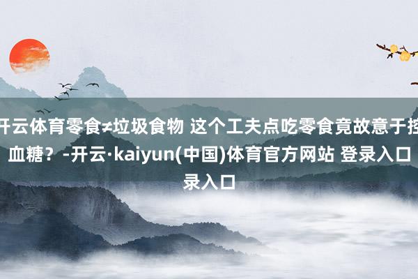开云体育零食≠垃圾食物 这个工夫点吃零食竟故意于控血糖？-开云·kaiyun(中国)体育官方网站 登录入口