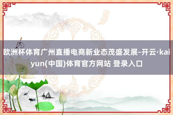 欧洲杯体育广州直播电商新业态茂盛发展-开云·kaiyun(中国)体育官方网站 登录入口