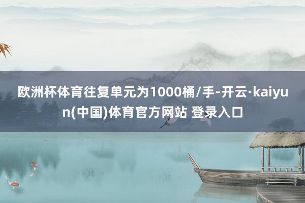 欧洲杯体育往复单元为1000桶/手-开云·kaiyun(中国)体育官方网站 登录入口