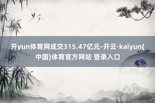 开yun体育网成交315.47亿元-开云·kaiyun(中国)体育官方网站 登录入口