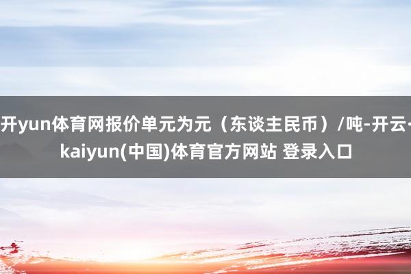 开yun体育网报价单元为元（东谈主民币）/吨-开云·kaiyun(中国)体育官方网站 登录入口