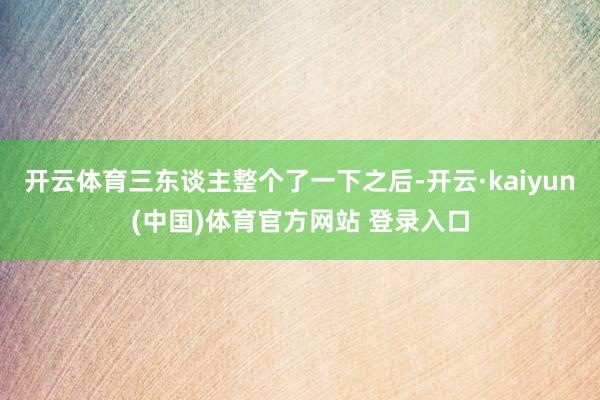 开云体育三东谈主整个了一下之后-开云·kaiyun(中国)体育官方网站 登录入口