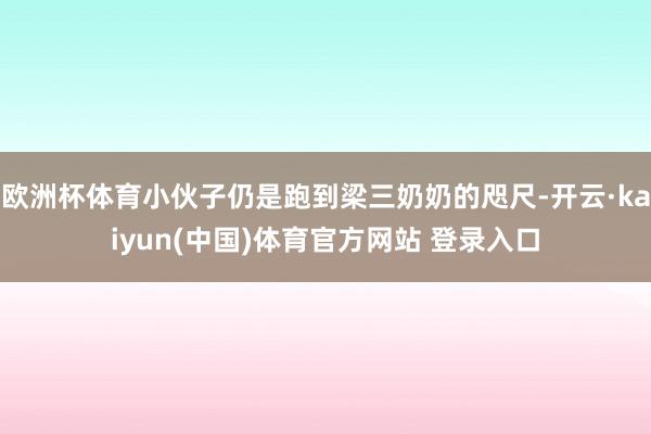 欧洲杯体育小伙子仍是跑到梁三奶奶的咫尺-开云·kaiyun(中国)体育官方网站 登录入口