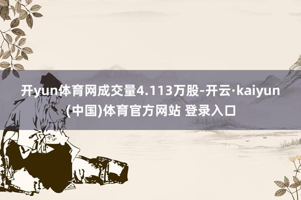 开yun体育网成交量4.113万股-开云·kaiyun(中国)体育官方网站 登录入口