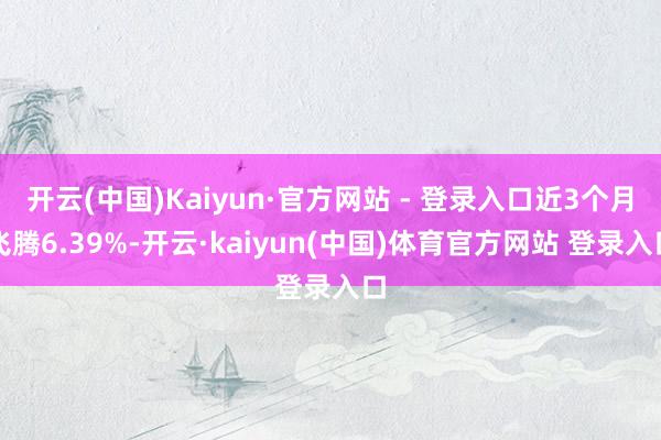 开云(中国)Kaiyun·官方网站 - 登录入口近3个月飞腾6.39%-开云·kaiyun(中国)体育官方网站 登录入口