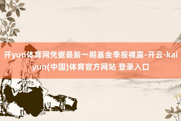 开yun体育网凭据最新一期基金季报裸露-开云·kaiyun(中国)体育官方网站 登录入口