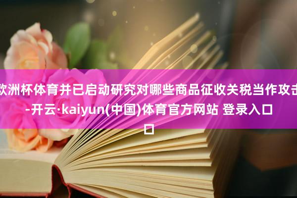 欧洲杯体育并已启动研究对哪些商品征收关税当作攻击-开云·kaiyun(中国)体育官方网站 登录入口