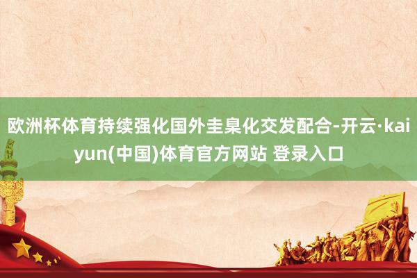 欧洲杯体育持续强化国外圭臬化交发配合-开云·kaiyun(中国)体育官方网站 登录入口