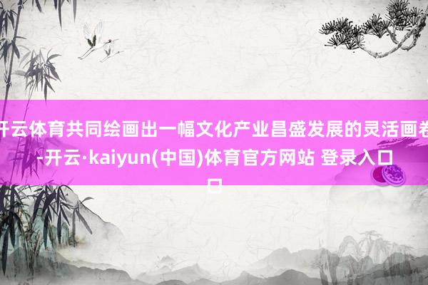 开云体育共同绘画出一幅文化产业昌盛发展的灵活画卷-开云·kaiyun(中国)体育官方网站 登录入口