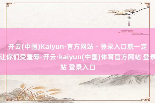 开云(中国)Kaiyun·官方网站 - 登录入口就一定不会让你们受羞辱-开云·kaiyun(中国)体育官方网站 登录入口