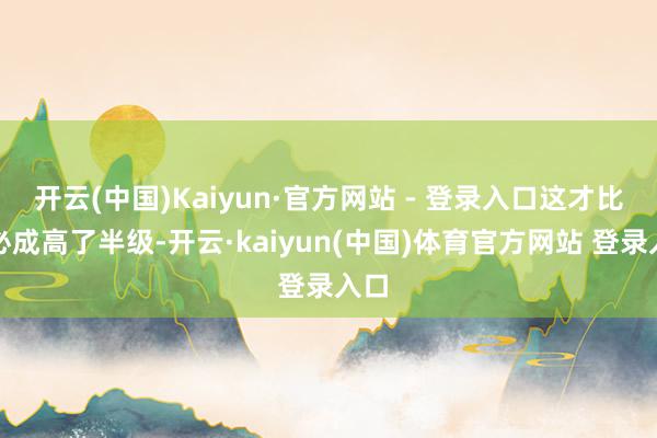 开云(中国)Kaiyun·官方网站 - 登录入口这才比王必成高了半级-开云·kaiyun(中国)体育官方网站 登录入口