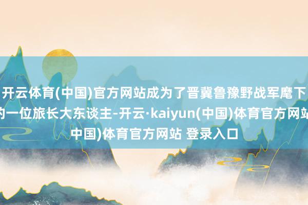 开云体育(中国)官方网站成为了晋冀鲁豫野战军麾下等六纵队的一位旅长大东谈主-开云·kaiyun(中国)体育官方网站 登录入口