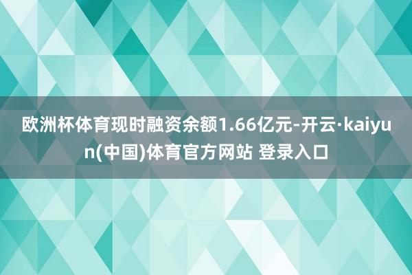 欧洲杯体育现时融资余额1.66亿元-开云·kaiyun(中国)体育官方网站 登录入口