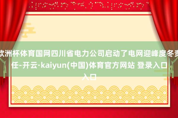 欧洲杯体育国网四川省电力公司启动了电网迎峰度冬责任-开云·kaiyun(中国)体育官方网站 登录入口