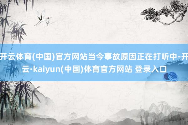 开云体育(中国)官方网站当今事故原因正在打听中-开云·kaiyun(中国)体育官方网站 登录入口