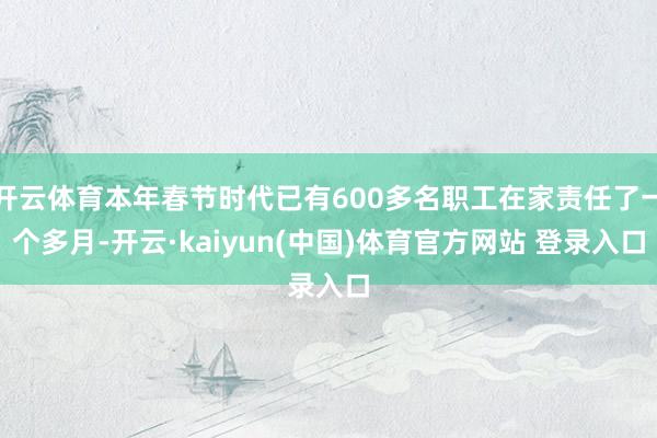 开云体育本年春节时代已有600多名职工在家责任了一个多月-开云·kaiyun(中国)体育官方网站 登录入口