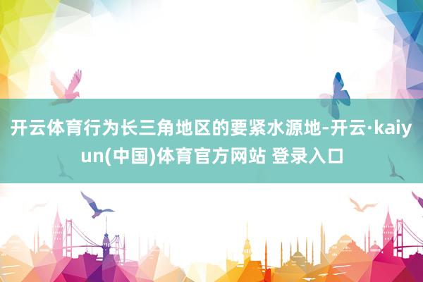 开云体育行为长三角地区的要紧水源地-开云·kaiyun(中国)体育官方网站 登录入口