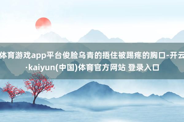 体育游戏app平台俊脸乌青的捂住被踢疼的胸口-开云·kaiyun(中国)体育官方网站 登录入口