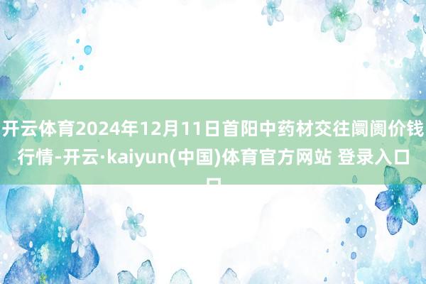 开云体育2024年12月11日首阳中药材交往阛阓价钱行情-开云·kaiyun(中国)体育官方网站 登录入口