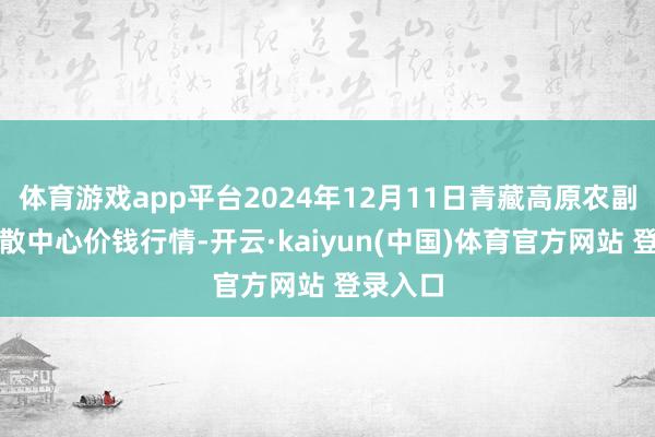 体育游戏app平台2024年12月11日青藏高原农副家具集散中心价钱行情-开云·kaiyun(中国)体育官方网站 登录入口