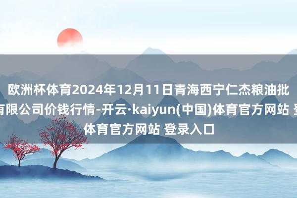 欧洲杯体育2024年12月11日青海西宁仁杰粮油批发市集有限公司价钱行情-开云·kaiyun(中国)体育官方网站 登录入口