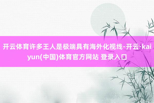 开云体育许多王人是极端具有海外化视线-开云·kaiyun(中国)体育官方网站 登录入口