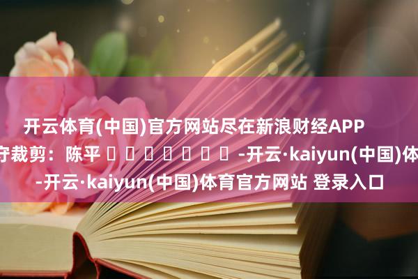 开云体育(中国)官方网站尽在新浪财经APP            						职守裁剪：陈平 							-开云·kaiyun(中国)体育官方网站 登录入口