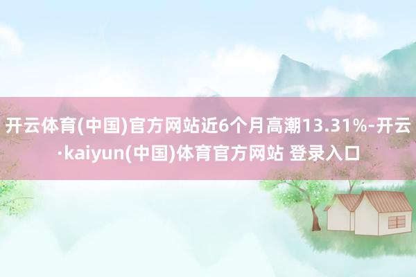 开云体育(中国)官方网站近6个月高潮13.31%-开云·kaiyun(中国)体育官方网站 登录入口